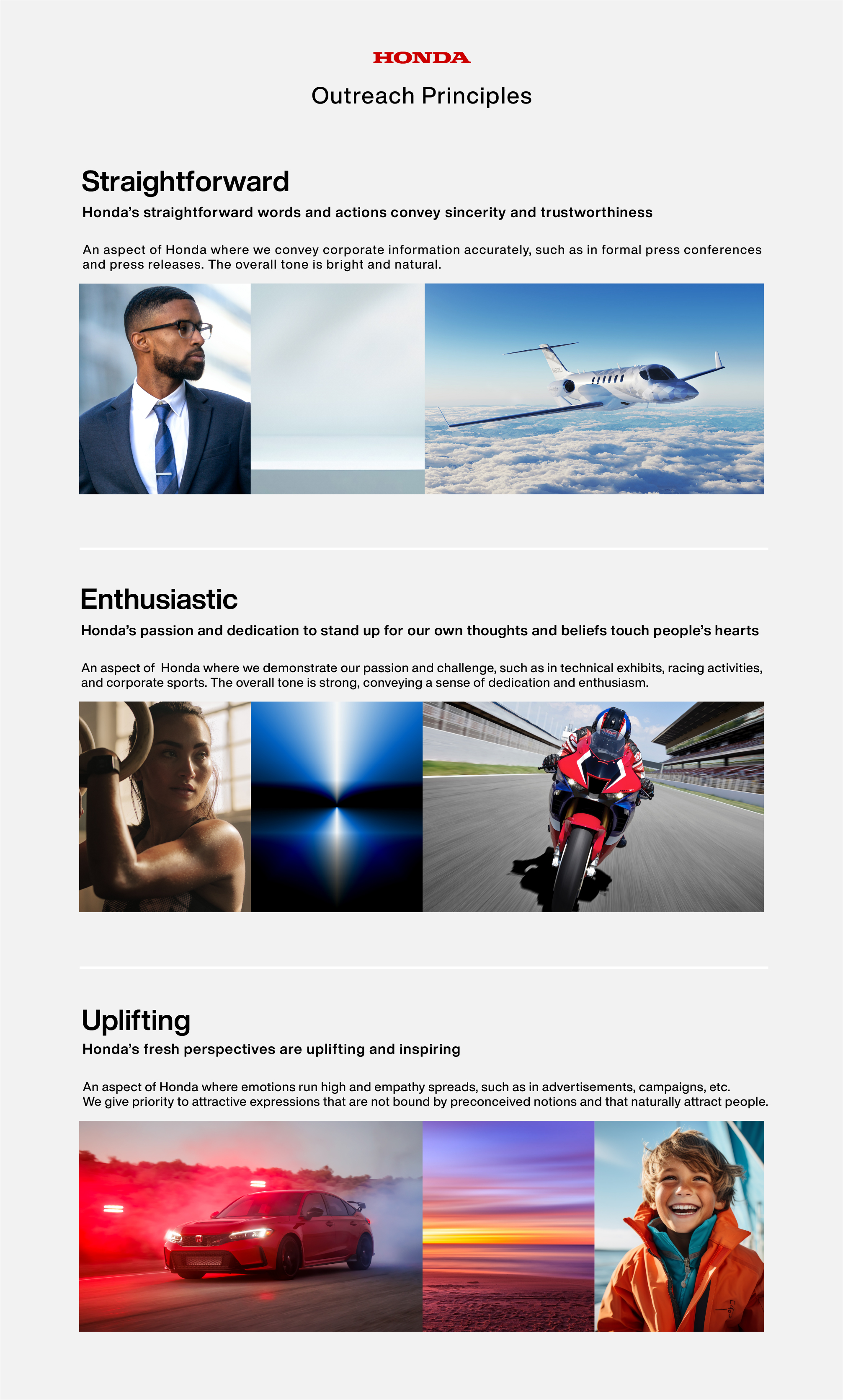HONDA Outreach Principles. straightforward：Honda’s straightforward words and actions convey sincerity and trustworthiness  / enthusiastic：Honda’s passion and dedication to stand up for our own thoughts and beliefs touch people’s hearts / uplifting：Honda’s fresh perspectives are uplifting and inspiring 