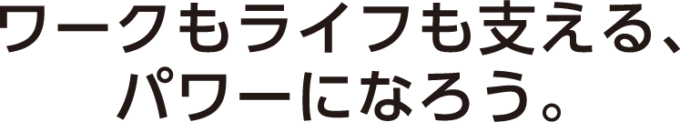 ワークもライフも支えるパワーになろう