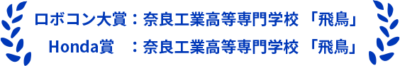ロボコン大賞：奈良工業高等専門学校 「飛鳥」 Honda賞    ：奈良工業高等専門学校 「飛鳥」