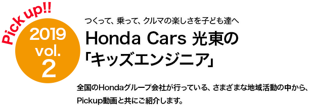 Pick up!! 2019 vol.2 Honda Cars 光東 「キッズエンジニア」地域の子ども達にクルマづくりの楽しさを！ 全国のHondaグループ会社が行っている、さまざまな地域活動の中から、Pickup動画と共にご紹介します。