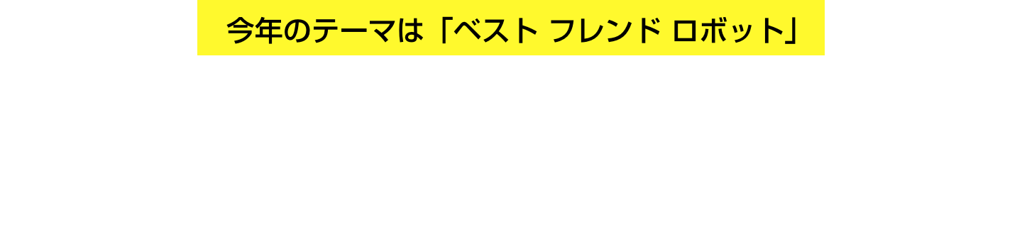 今年のテーマは「ベスト フレンド ロボット」 自作の相棒ロボットと 仲間と一緒にミッションにチャレンジ！