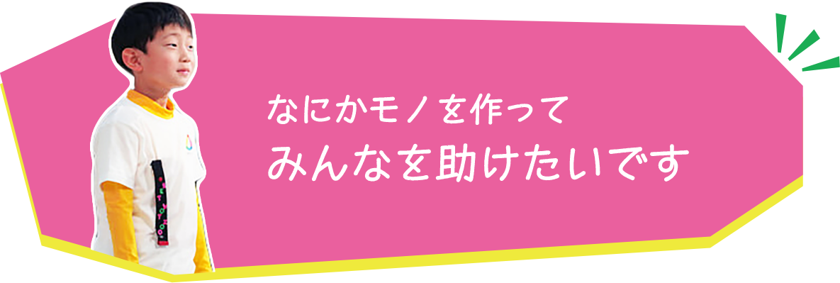 なにかモノを作ってみんなを助けたいです