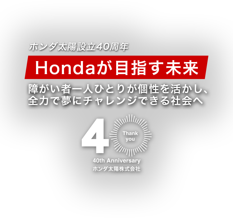 40th Anniversaryホンダ太陽株式会社ホンダ太陽設立40周年Hondaが目指す未来障がい者一人ひとりが個性を活かし、全力で夢にチャレンジできる社会へ