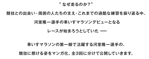 ”なぜ走るのか？” 競技との出会い・周囲の人たちの支え・これまでの過酷な練習を振り返る中、 河室隆一選手の車いすマラソンデビューとなるレースが始まろうとしていたーー車いすマラソンの第一線で活躍する河室隆一選手の、競技に懸ける姿をマンガ化。全3回に分けて公開していきます。