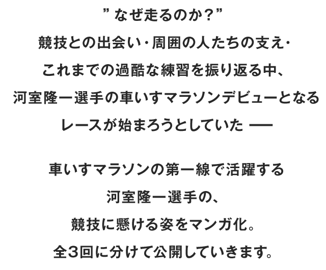 ”なぜ走るのか？” 競技との出会い・周囲の人たちの支え・これまでの過酷な練習を振り返る中、 河室隆一選手の車いすマラソンデビューとなるレースが始まろうとしていたーー車いすマラソンの第一線で活躍する河室隆一選手の、競技に懸ける姿をマンガ化。全3回に分けて公開していきます。