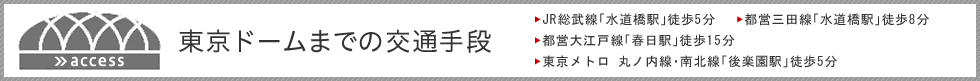 東京ドームまでの交通手段<br>　JR総武線「水道橋駅」徒歩5分<br>　都営三田線「水道橋駅」徒歩8分<br>　都営大江戸線「春日駅」徒歩15分<br>　東京メトロ　丸ノ内線・南北線「後楽園駅」徒歩5分