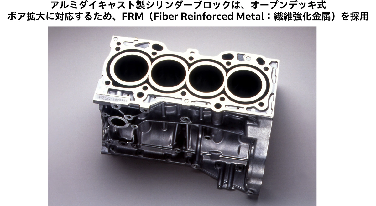 アルミダイキャスト製シリンダーブロックは、オープンデッキ式 ボア拡大に対応するため、FRM (Fiber Reinforced Metal: 繊維強化金属)を採用