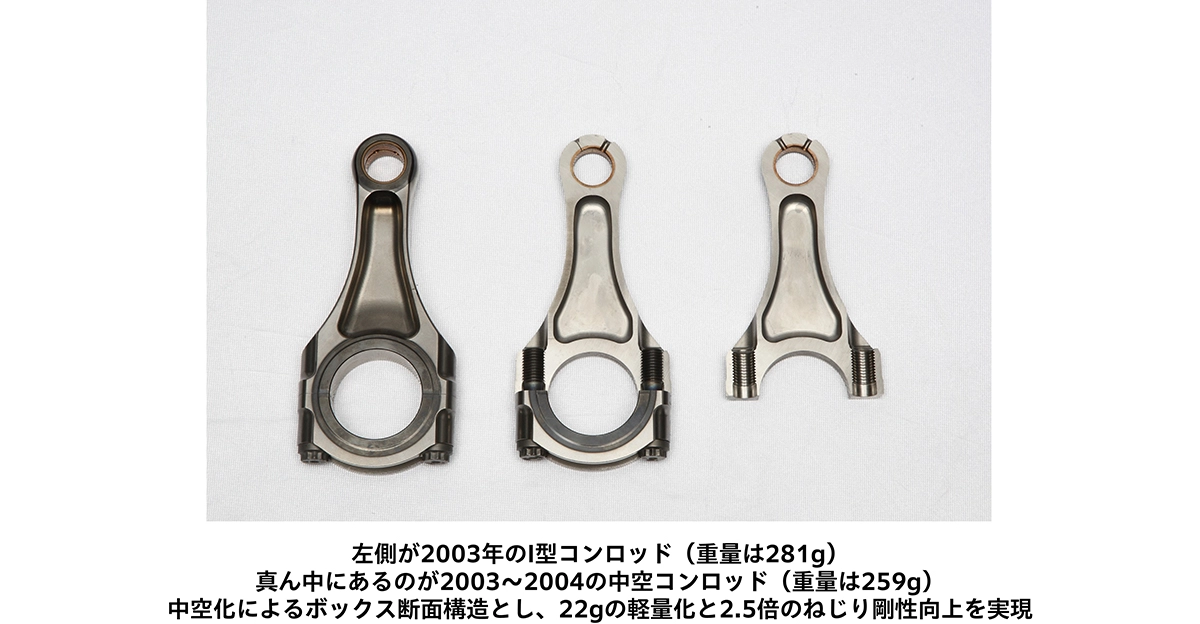 左側が2003年のI型コンロッド(重量は281g) 真ん中にあるのが2003~2004の中空コンロッド(重量は259g) 中空化によるボックス断面構造とし、22gの軽量化と2.5倍のねじり剛性向上を実現