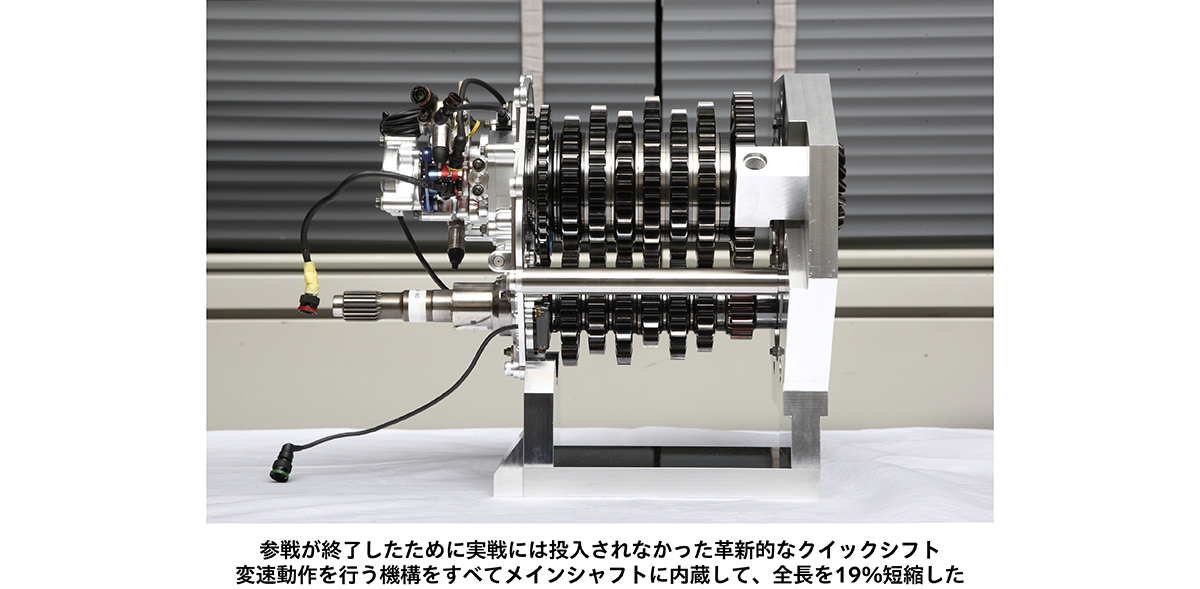 参戦が終了したために実戦には投入されなかった革新的なクイックシフト 変速動作を行う機構をすべてメインシャフトに内蔵して、全長を19%短縮した