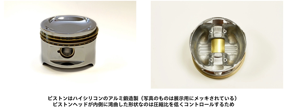 ピストンはハイシリコンのアルミ鍛造製（写真のものは展示用にメッキされている） ピストンヘッドが内側に湾曲した形状なのは圧縮比を低くコントロールするため