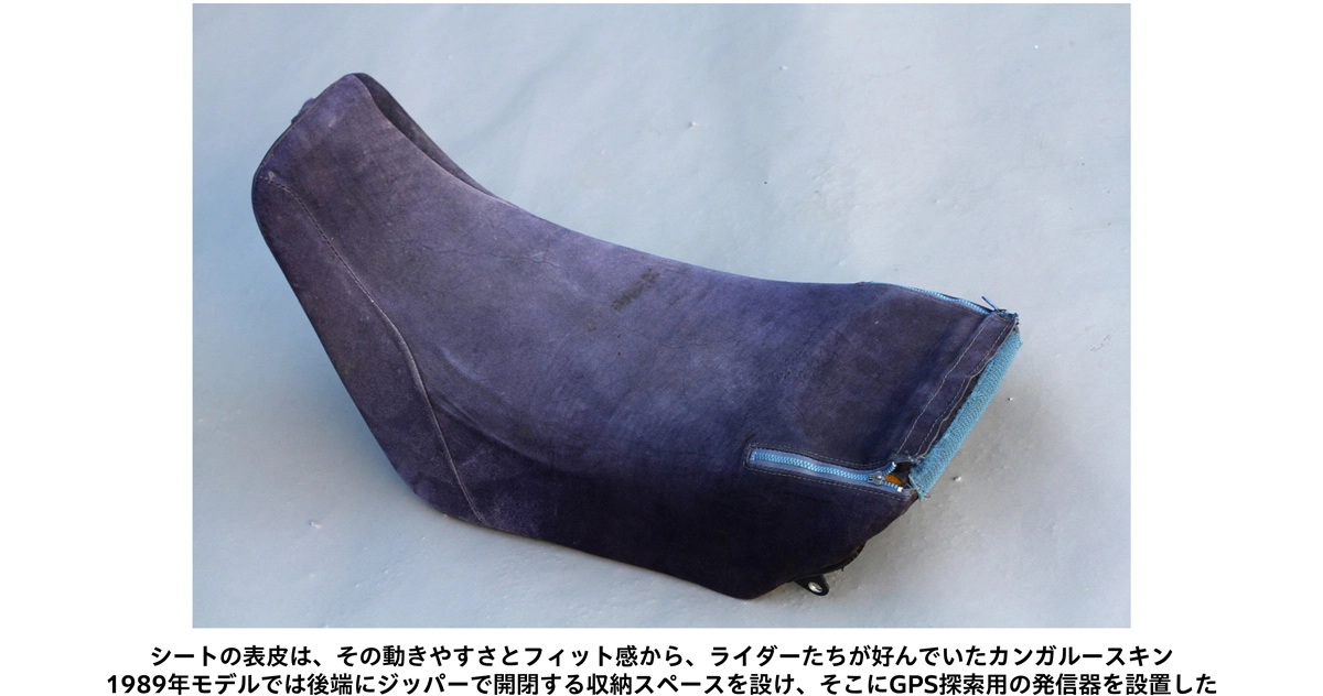 シートの表皮は、その動きやすさとフィット感から、ライダーたちが好んでいたカンガルースキン 1989年モデルでは後端にジッパーで開閉する収納スペースを設け、そこにGPS探索用の発信器を設置した